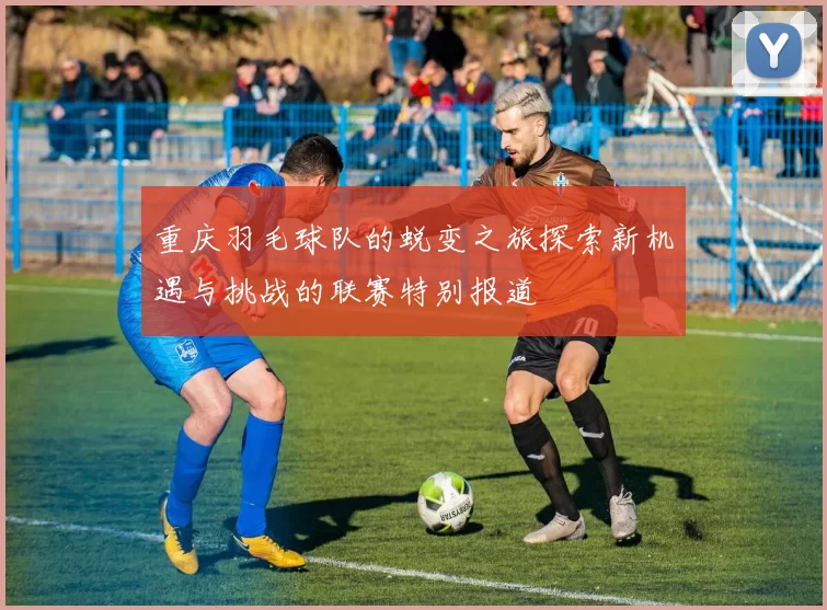 重庆羽毛球队的蜕变之旅探索新机遇与挑战的联赛特别报道