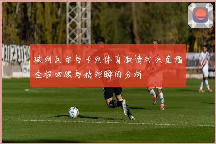 玻利瓦尔与卡利体育激情对决直播全程回顾与精彩瞬间分析