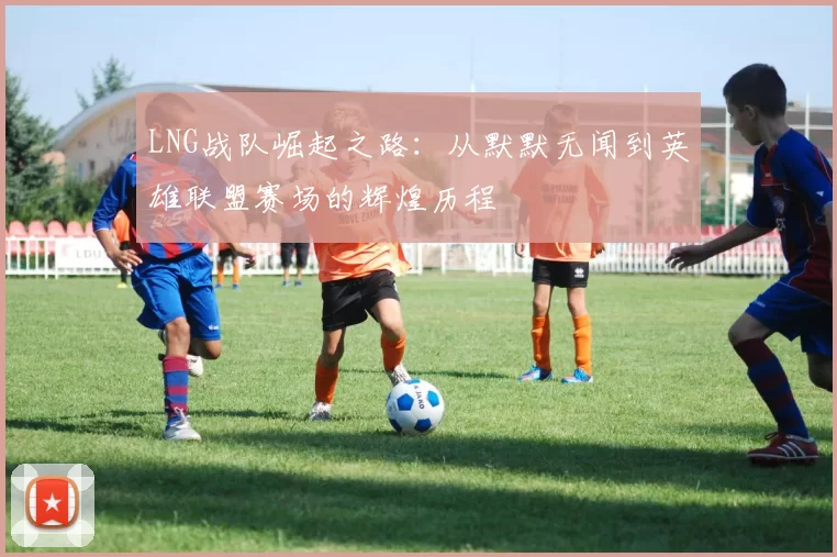 LNG战队崛起之路：从默默无闻到英雄联盟赛场的辉煌历程