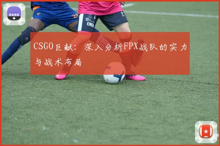 CSGO巨献：深入分析FPX战队的实力与战术布局