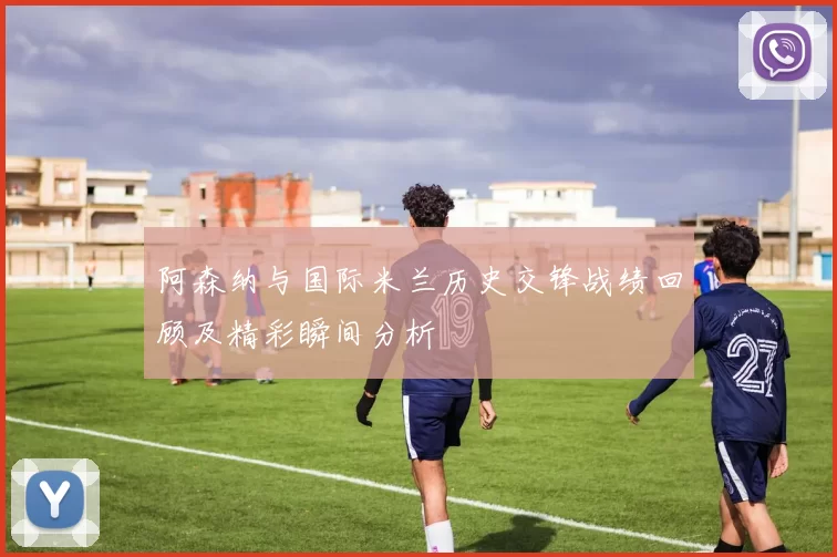 阿森纳与国际米兰历史交锋战绩回顾及精彩瞬间分析