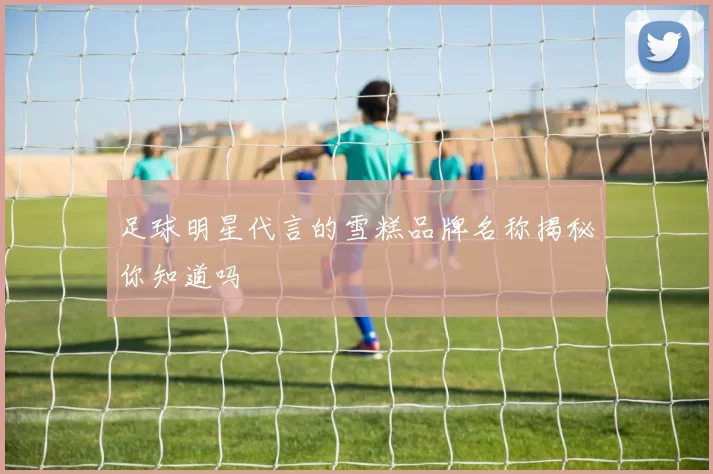 足球明星代言的雪糕品牌名称揭秘你知道吗