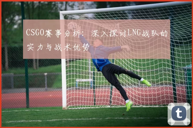 CSGO赛事分析：深入探讨LNG战队的实力与战术优势
