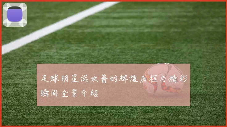 足球明星诺坎普的辉煌历程与精彩瞬间全景介绍