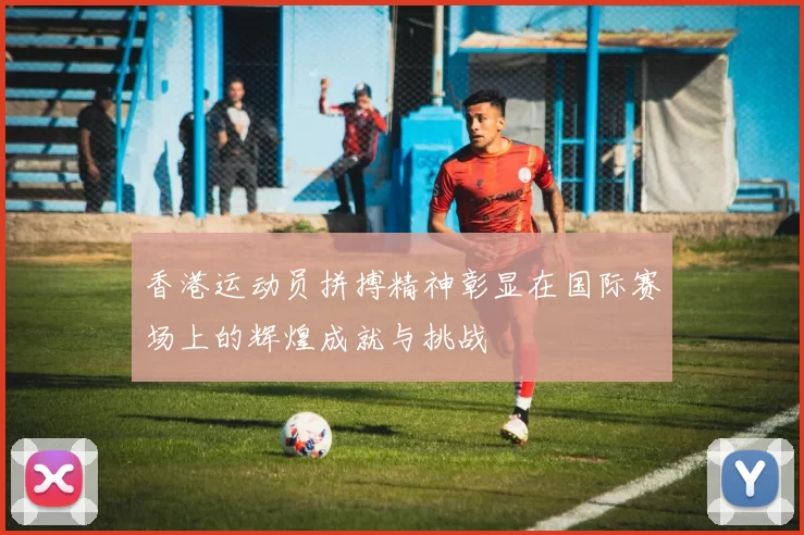 香港运动员拼搏精神彰显在国际赛场上的辉煌成就与挑战