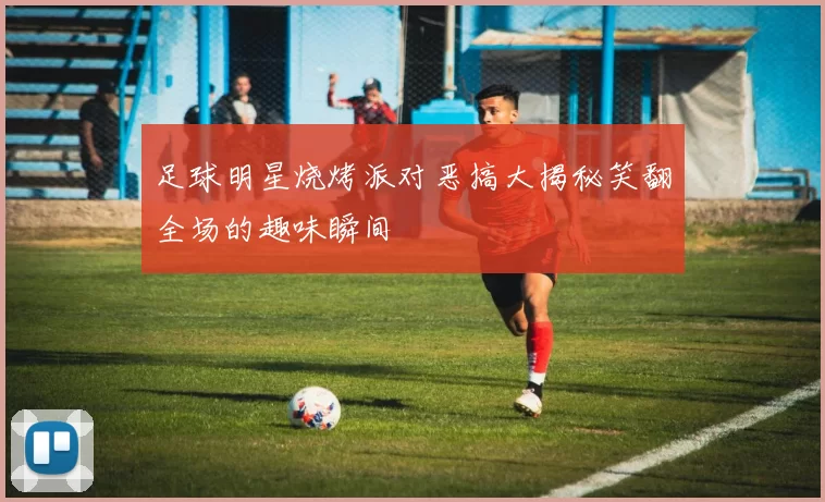 足球明星烧烤派对恶搞大揭秘笑翻全场的趣味瞬间