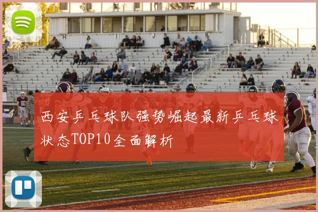 西安乒乓球队强势崛起最新乒乓球状态TOP10全面解析