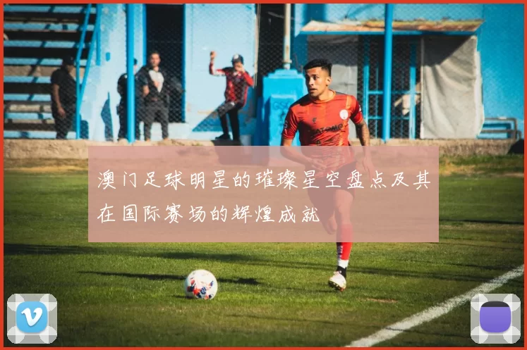 澳门足球明星的璀璨星空盘点及其在国际赛场的辉煌成就