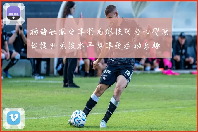 杨静独家分享羽毛球技巧与心得助你提升竞技水平与享受运动乐趣