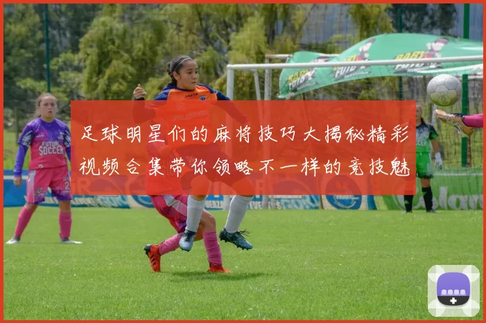 足球明星们的麻将技巧大揭秘精彩视频合集带你领略不一样的竞技魅力