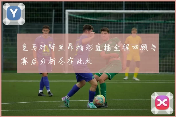 皇马对阵里昂精彩直播全程回顾与赛后分析尽在此处