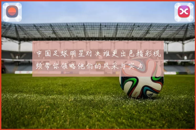 中国足球明星对决谁更出色精彩视频带你领略他们的风采与实力