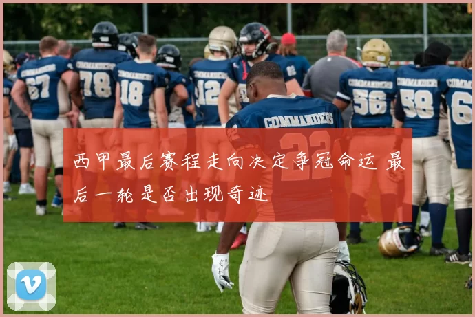 西甲最后赛程走向决定争冠命运 最后一轮是否出现奇迹