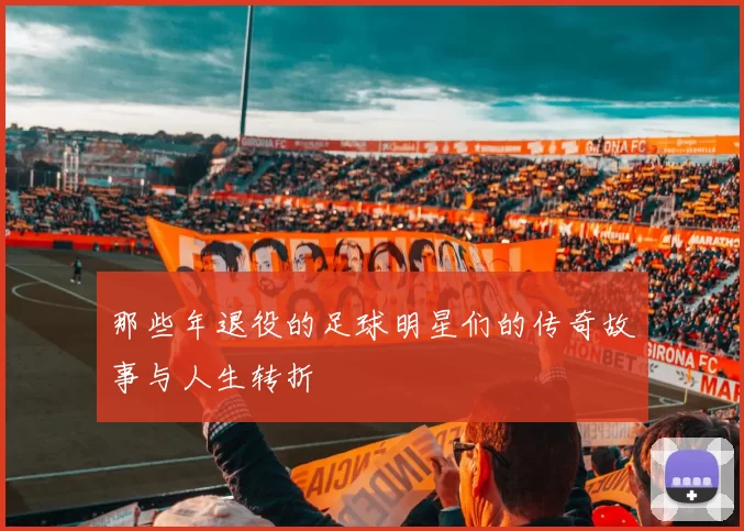 那些年退役的足球明星们的传奇故事与人生转折