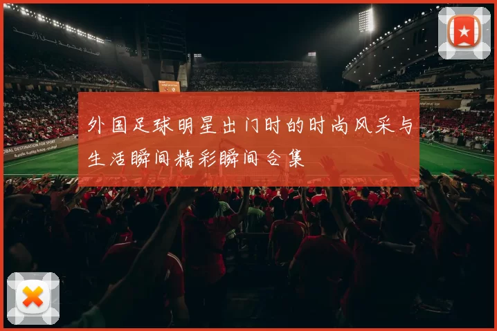 外国足球明星出门时的时尚风采与生活瞬间精彩瞬间合集