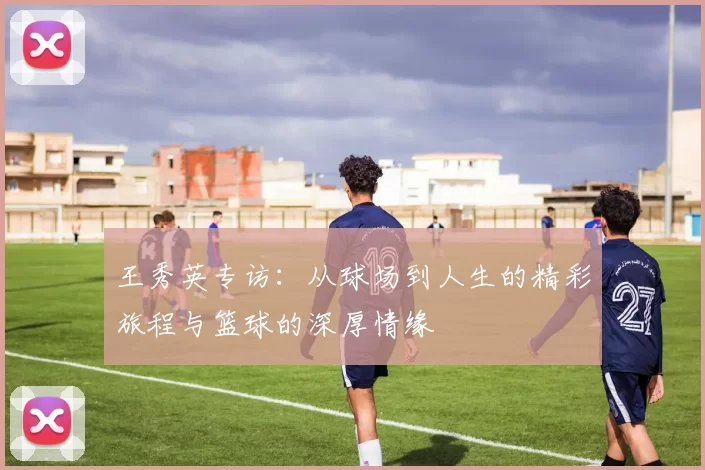 王秀英专访：从球场到人生的精彩旅程与篮球的深厚情缘