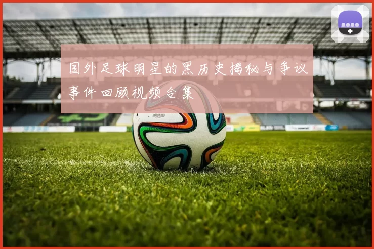 国外足球明星的黑历史揭秘与争议事件回顾视频合集