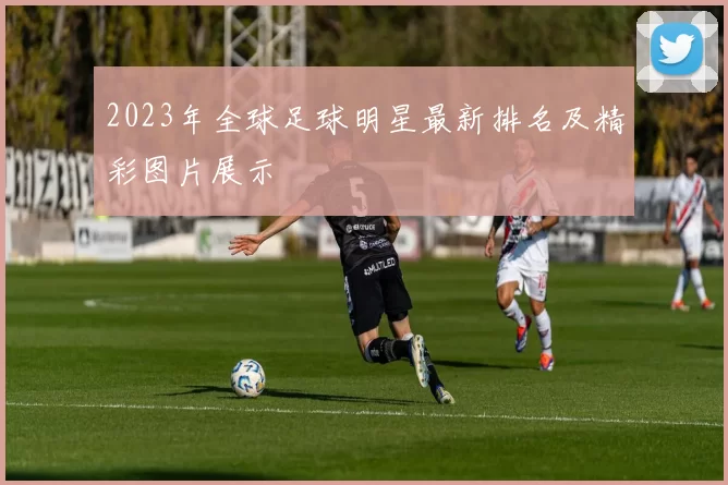 2023年全球足球明星最新排名及精彩图片展示