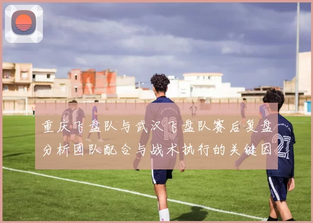 重庆飞盘队与武汉飞盘队赛后复盘分析团队配合与战术执行的关键因素