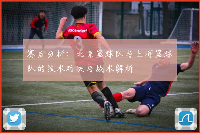 赛后分析：北京篮球队与上海篮球队的技术对决与战术解析
