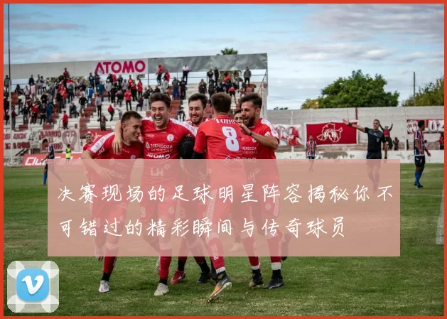 决赛现场的足球明星阵容揭秘你不可错过的精彩瞬间与传奇球员